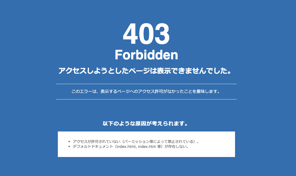 アクセスしようとしたページは表示できませんでした。このエラーは、表示するページへのアクセス許可がなかったことを意味します。以下のような原因が考えられます。アクセスが許可されていない（パーミッション等によって禁止されている）。デフォルトドキュメント（index.html,index.html 等）が存在しない。